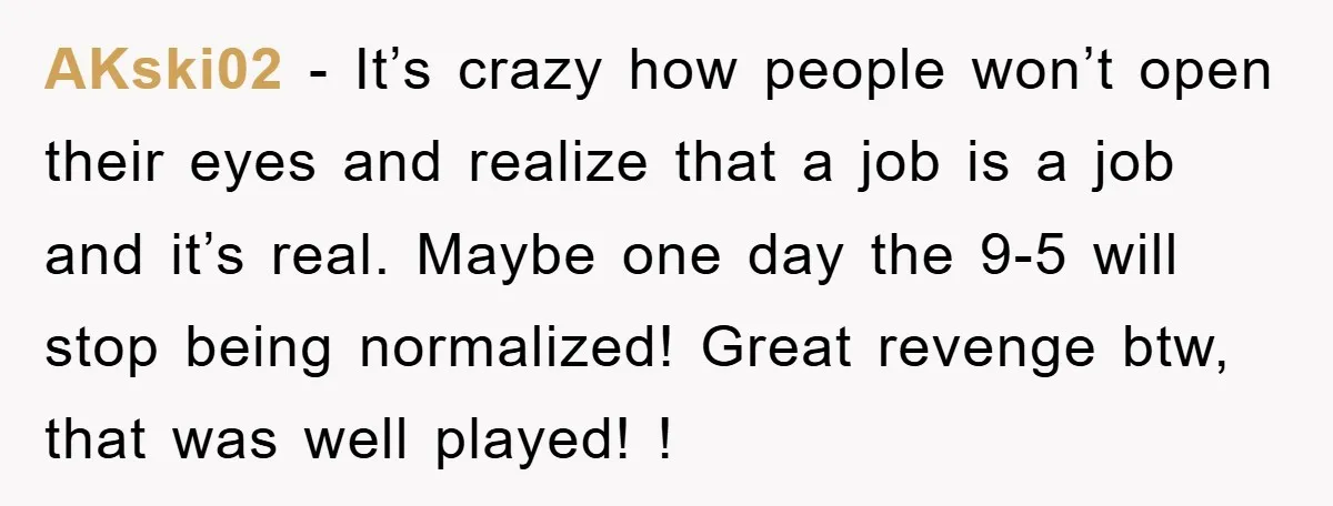 AKski02 − It’s crazy how people won’t open their eyes and realize that a job is a job and it’s real. Maybe one day the 9-5 will stop being normalized!...