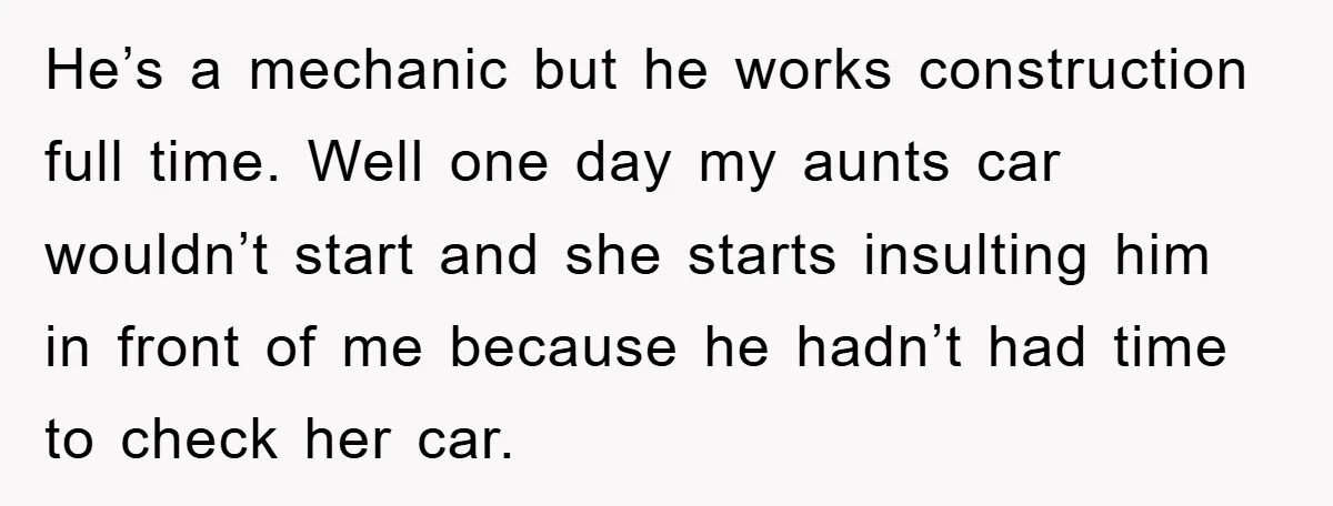 He’s a mechanic but he works construction full time. Well one day my aunts car wouldn’t start and she starts insulting him in front of me because he hadn’t had...