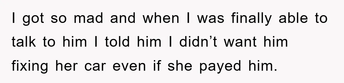 I got so mad and when I was finally able to talk to him I told him I didn’t want him fixing her car even if she payed him.