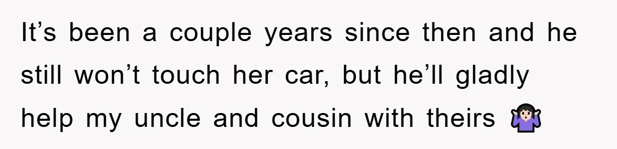 It’s been a couple years since then and he still won’t touch her car, but he’ll gladly help my uncle and cousin with theirs 🤷🏻‍♀️