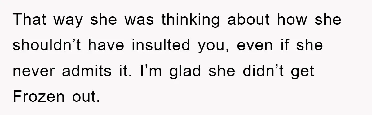 That way she was thinking about how she shouldn’t have insulted you, even if she never admits it. I’m glad she didn’t get Frozen out.