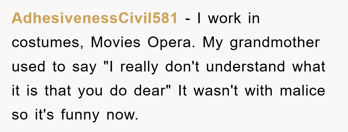 AdhesivenessCivil581 − I work in costumes, Movies Opera. My grandmother used to say "I really don't understand what it is that you do dear" It wasn't with malice so it's...