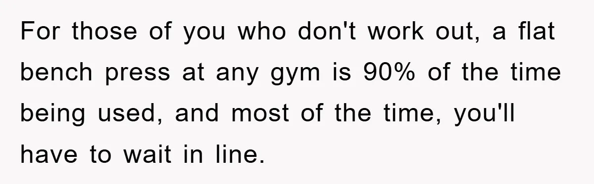 For those of you who don't work out, a flat bench press at any gym is 90% of the time being used, and most of the time, you'll have to...