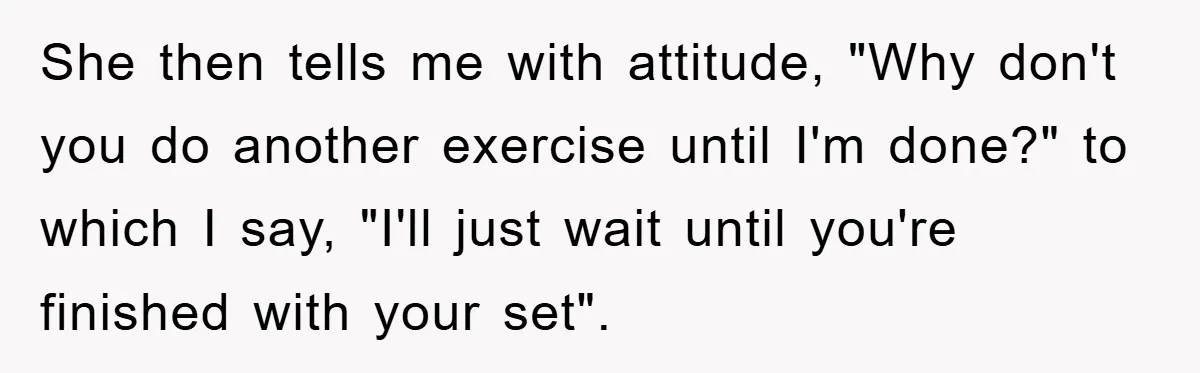 She then tells me with attitude, "Why don't you do another exercise until I'm done?" to which I say, "I'll just wait until you're finished with your set".