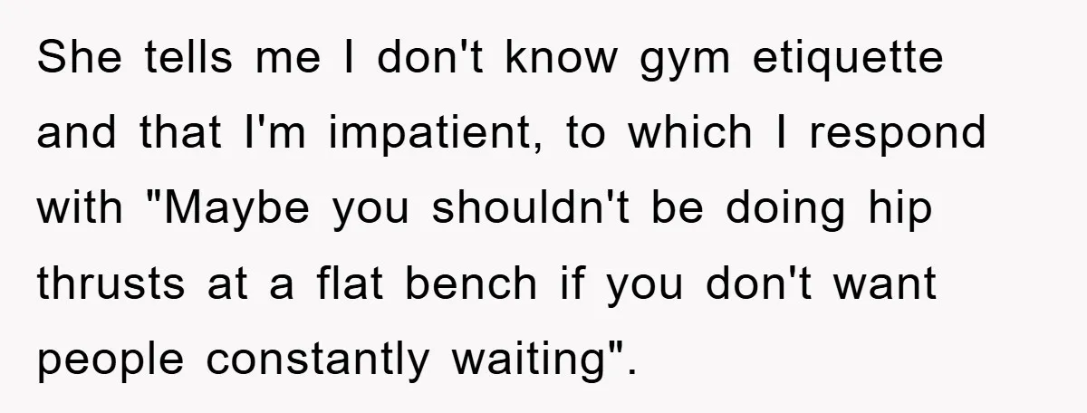 She tells me I don't know gym etiquette and that I'm impatient, to which I respond with "Maybe you shouldn't be doing hip thrusts at a flat bench if you...