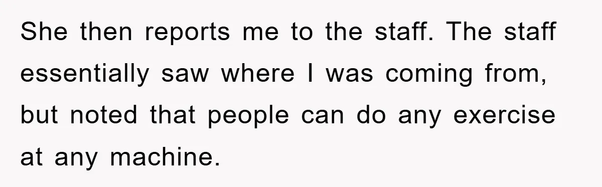 She then reports me to the staff. The staff essentially saw where I was coming from, but noted that people can do any exercise at any machine.