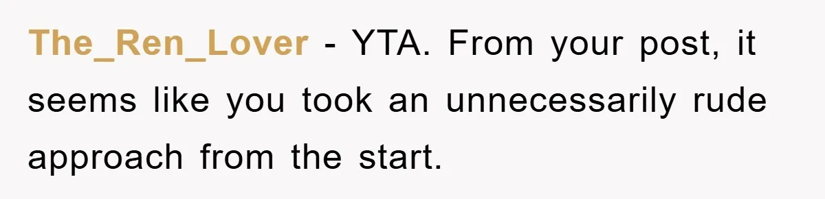 The_Ren_Lover − YTA. From your post, it seems like you took an unnecessarily rude approach from the start.