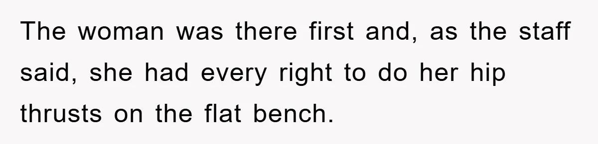 The woman was there first and, as the staff said, she had every right to do her hip thrusts on the flat bench.