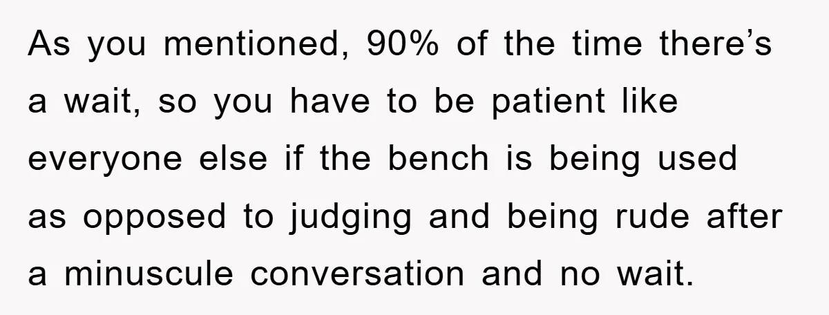 As you mentioned, 90% of the time there’s a wait, so you have to be patient like everyone else if the bench is being used as opposed to judging and...