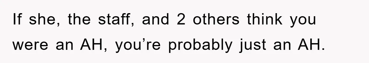 If she, the staff, and 2 others think you were an AH, you’re probably just an AH.