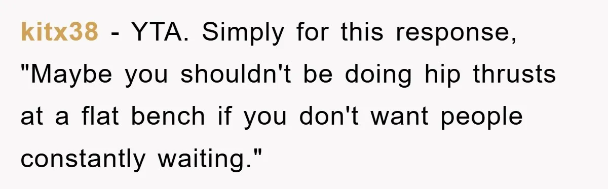kitx38 − YTA. Simply for this response, "Maybe you shouldn't be doing hip thrusts at a flat bench if you don't want people constantly waiting."