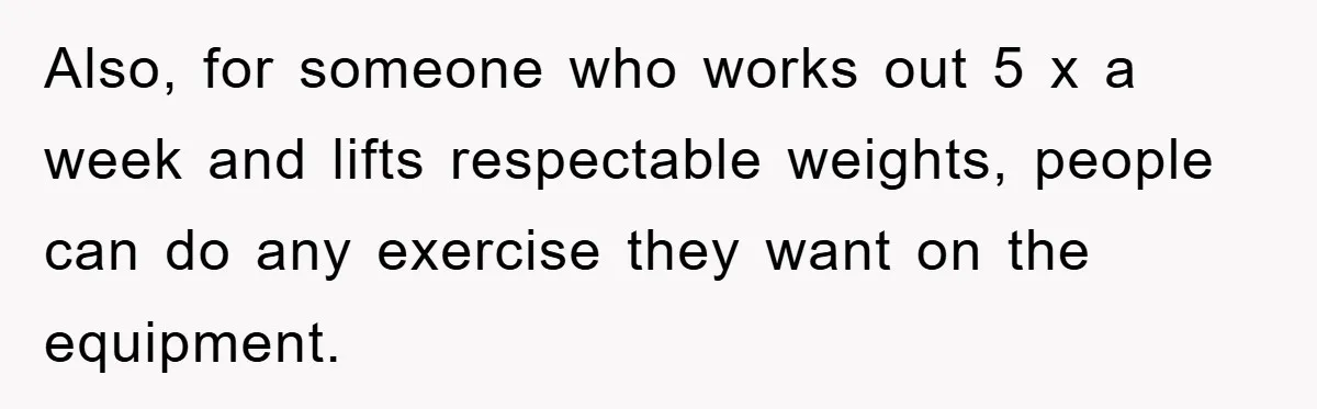Also, for someone who works out 5 x a week and lifts respectable weights, people can do any exercise they want on the equipment.
