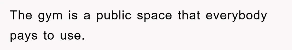 The gym is a public space that everybody pays to use.
