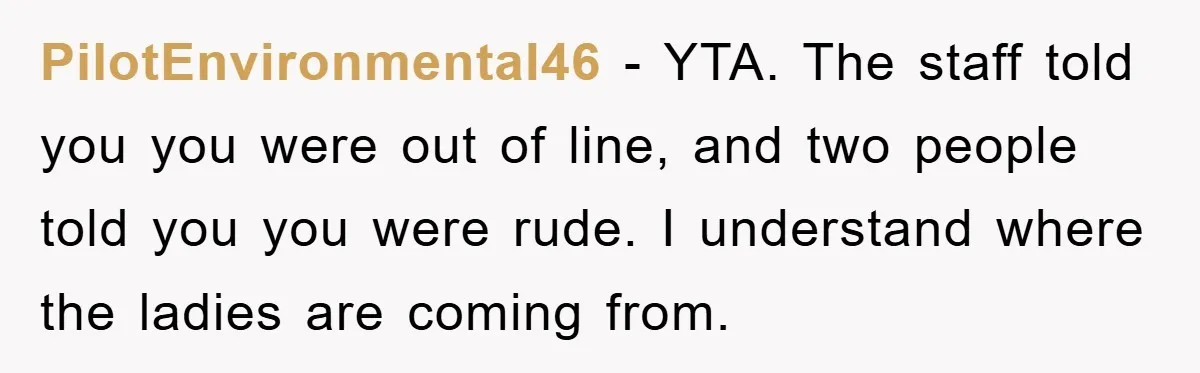 PilotEnvironmental46 − YTA. The staff told you you were out of line, and two people told you you were rude. I understand where the ladies are coming from.