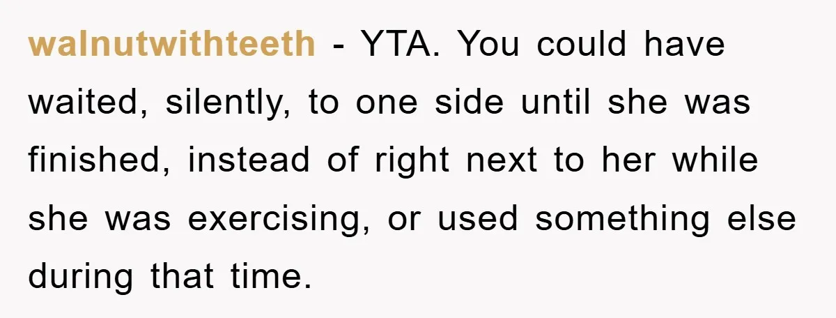walnutwithteeth − YTA. You could have waited, silently, to one side until she was finished, instead of right next to her while she was exercising, or used something else during...