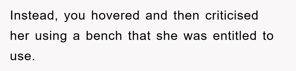 Instead, you hovered and then criticised her using a bench that she was entitled to use.