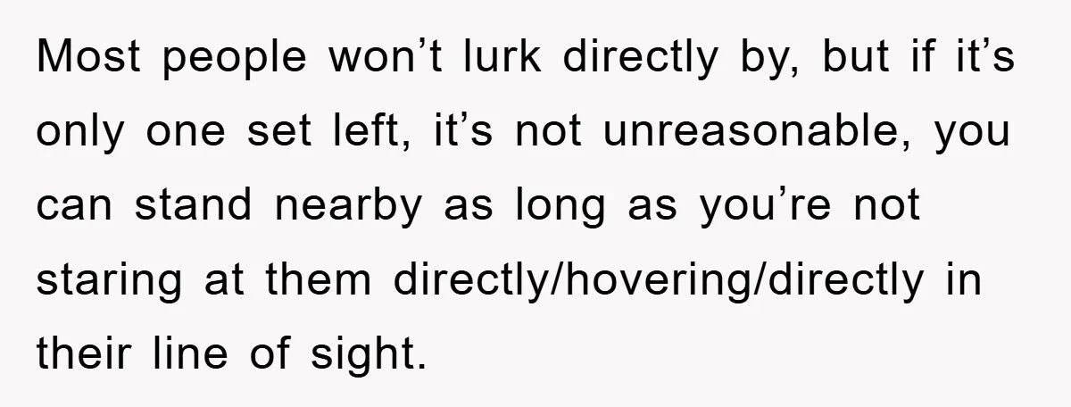 Most people won’t lurk directly by, but if it’s only one set left, it’s not unreasonable, you can stand nearby as long as you’re not staring at them directly/hovering/directly in...