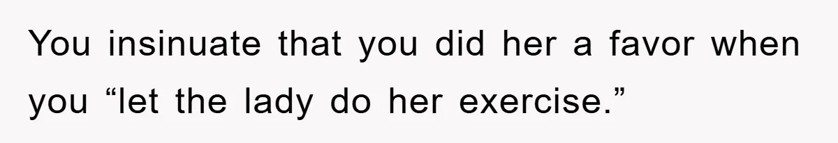 You insinuate that you did her a favor when you “let the lady do her exercise.”