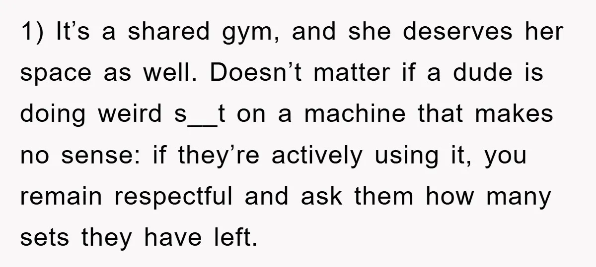 1) It’s a shared gym, and she deserves her space as well. Doesn’t matter if a dude is doing weird s__t on a machine that makes no sense: if they’re...
