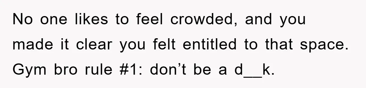 No one likes to feel crowded, and you made it clear you felt entitled to that space. Gym bro rule #1: don’t be a d__k.