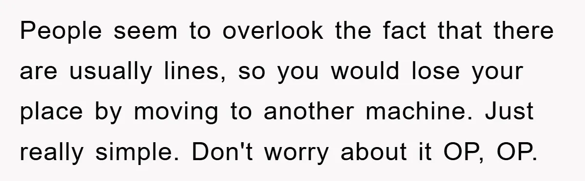 People seem to overlook the fact that there are usually lines, so you would lose your place by moving to another machine. Just really simple. Don't worry about it OP,...