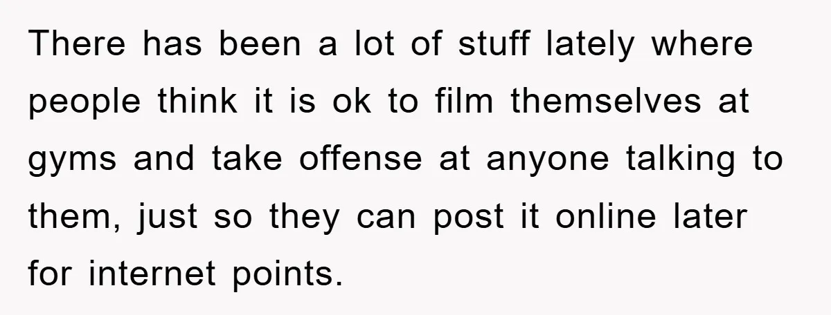 There has been a lot of stuff lately where people think it is ok to film themselves at gyms and take offense at anyone talking to them, just so they...
