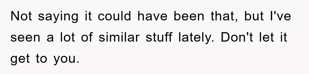 Not saying it could have been that, but I've seen a lot of similar stuff lately. Don't let it get to you.