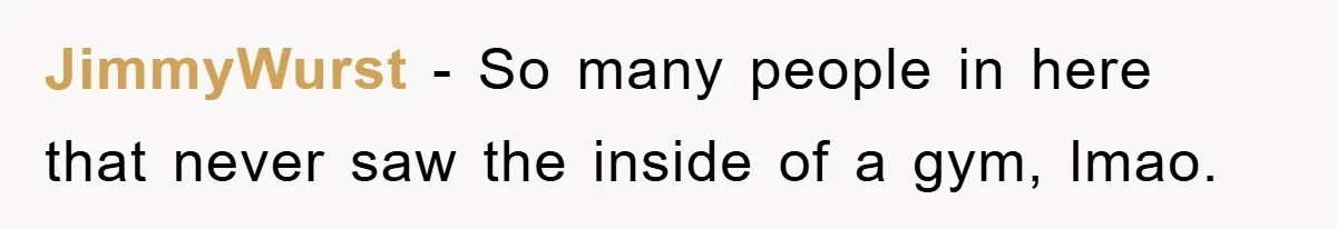 JimmyWurst − So many people in here that never saw the inside of a gym, lmao.
