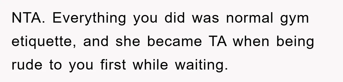 NTA. Everything you did was normal gym etiquette, and she became TA when being rude to you first while waiting.
