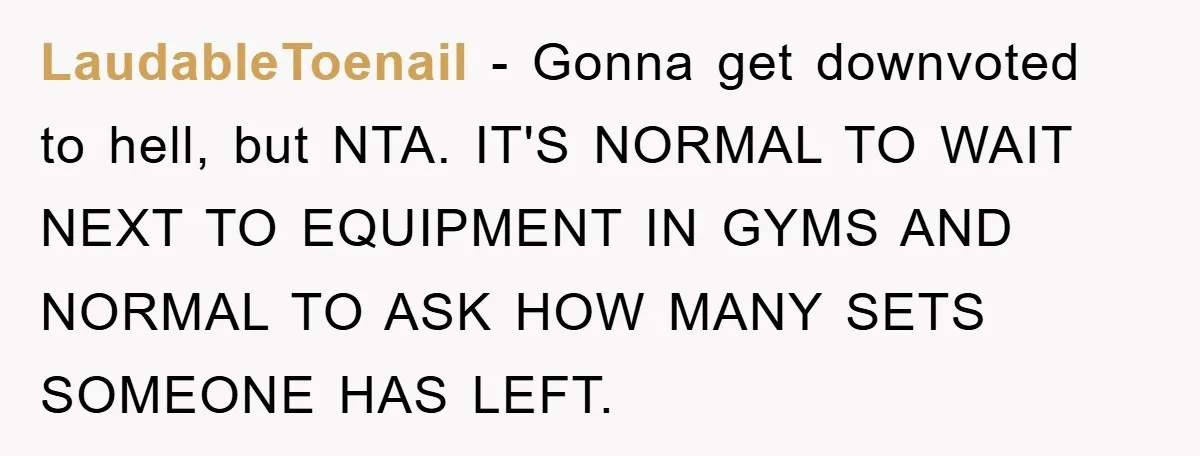 LaudableToenail − Gonna get downvoted to hell, but NTA. IT'S NORMAL TO WAIT NEXT TO EQUIPMENT IN GYMS AND NORMAL TO ASK HOW MANY SETS SOMEONE HAS LEFT.