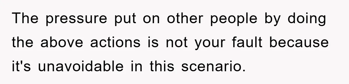 The pressure put on other people by doing the above actions is not your fault because it's unavoidable in this scenario.