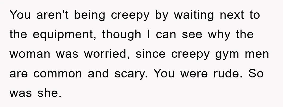 You aren't being creepy by waiting next to the equipment, though I can see why the woman was worried, since creepy gym men are common and scary. You were rude....