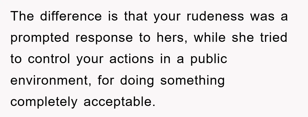 The difference is that your rudeness was a prompted response to hers, while she tried to control your actions in a public environment, for doing something completely acceptable.