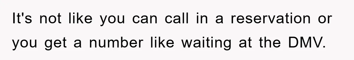 It's not like you can call in a reservation or you get a number like waiting at the DMV.