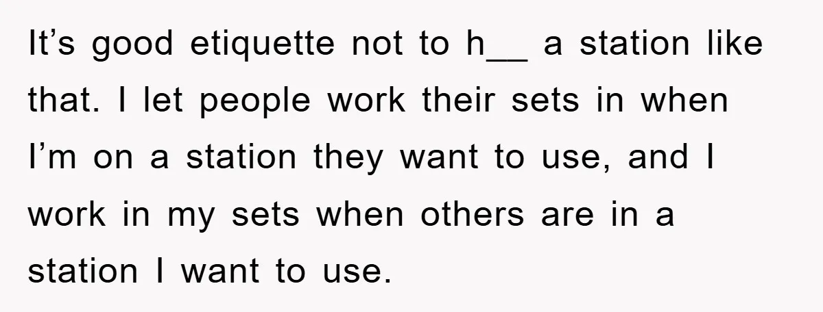 It’s good etiquette not to h__ a station like that. I let people work their sets in when I’m on a station they want to use, and I work in...