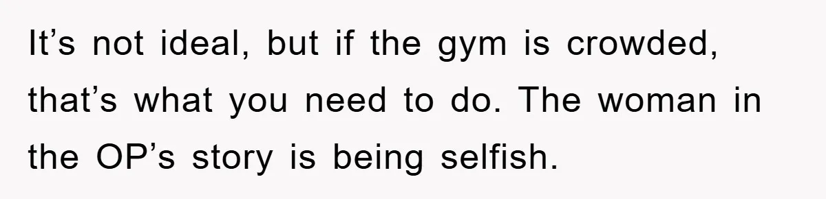 It’s not ideal, but if the gym is crowded, that’s what you need to do. The woman in the OP’s story is being selfish.