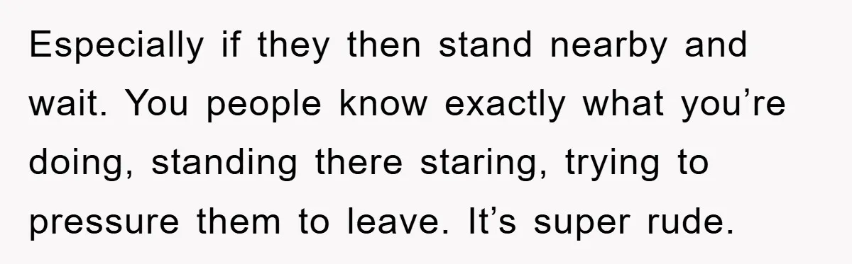 Especially if they then stand nearby and wait. You people know exactly what you’re doing, standing there staring, trying to pressure them to leave. It’s super rude.