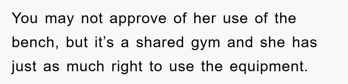 You may not approve of her use of the bench, but it’s a shared gym and she has just as much right to use the equipment.