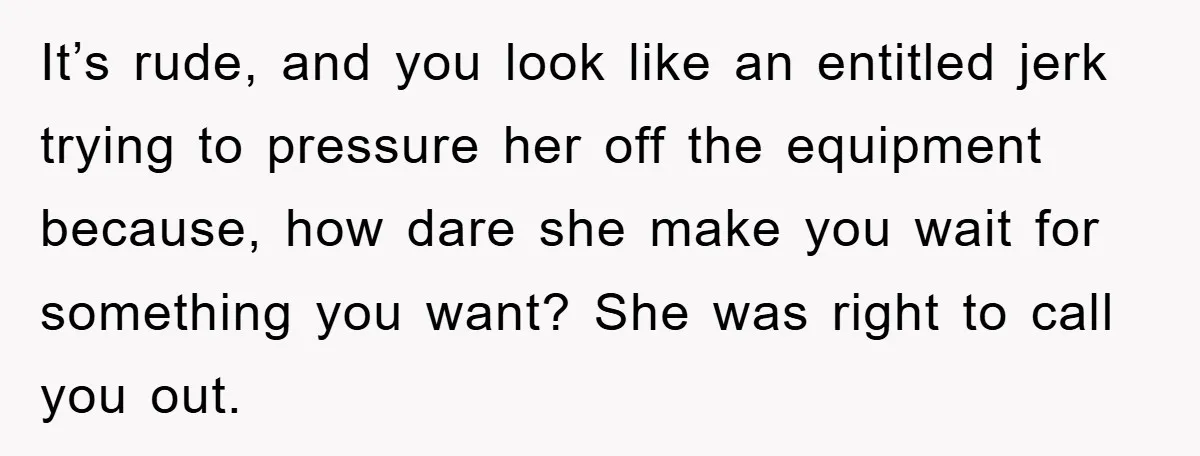 It’s rude, and you look like an entitled jerk trying to pressure her off the equipment because, how dare she make you wait for something you want? She was right...