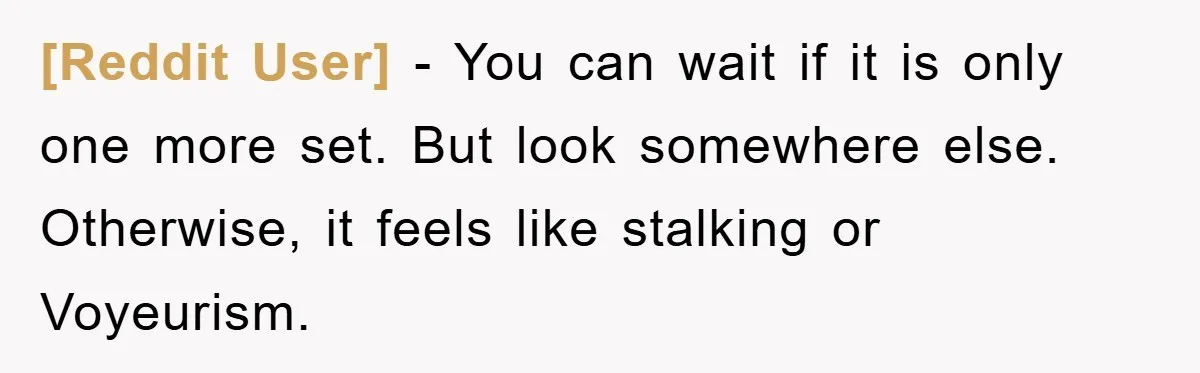 [Reddit User] − You can wait if it is only one more set. But look somewhere else. Otherwise, it feels like stalking or Voyeurism.