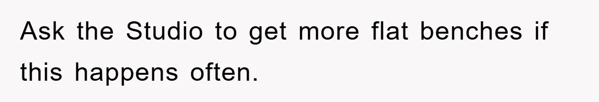 Ask the Studio to get more flat benches if this happens often.