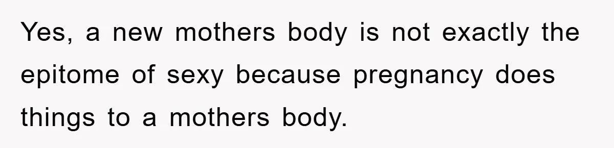 Yes, a new mothers body is not exactly the epitome of sexy because pregnancy does things to a mothers body.