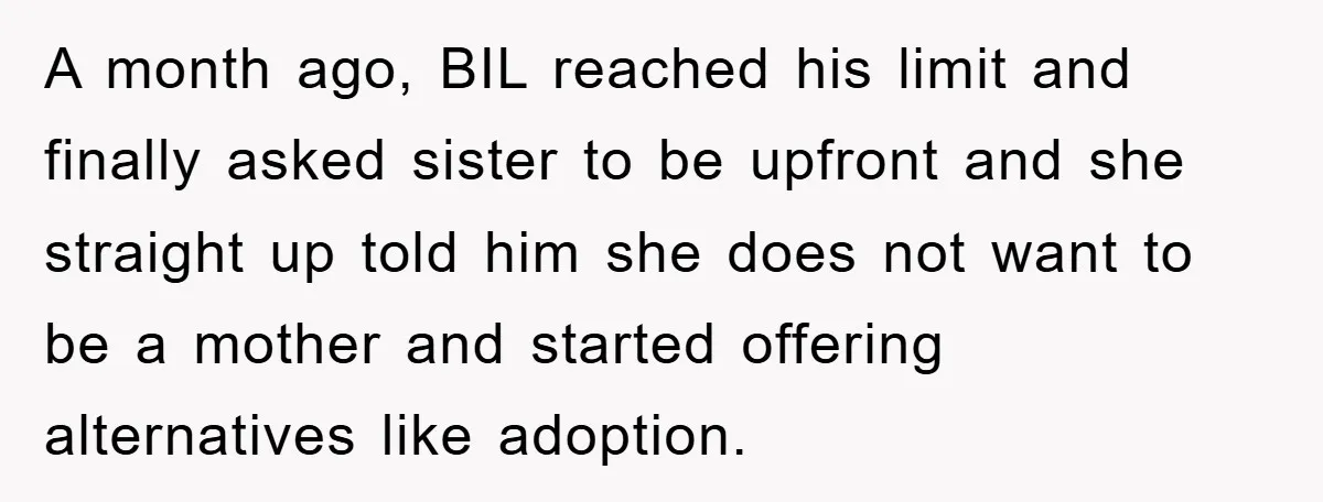A month ago, BIL reached his limit and finally asked sister to be upfront and she straight up told him she does not want to be a mother and started...