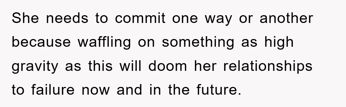 She needs to commit one way or another because waffling on something as high gravity as this will doom her relationships to failure now and in the future.
