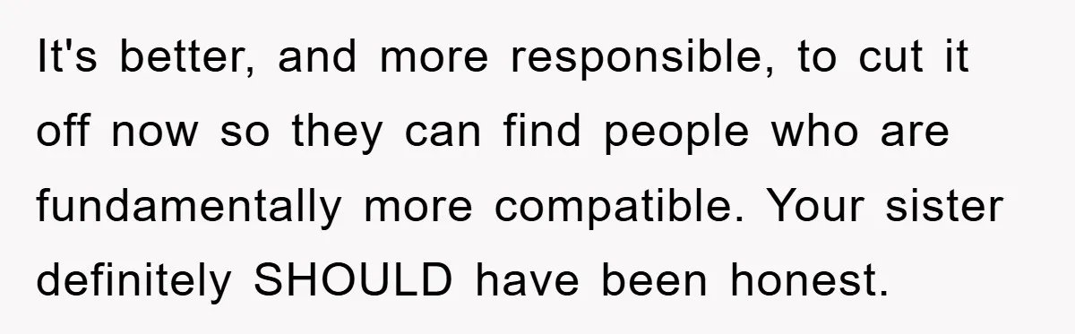 It's better, and more responsible, to cut it off now so they can find people who are fundamentally more compatible. Your sister definitely SHOULD have been honest.