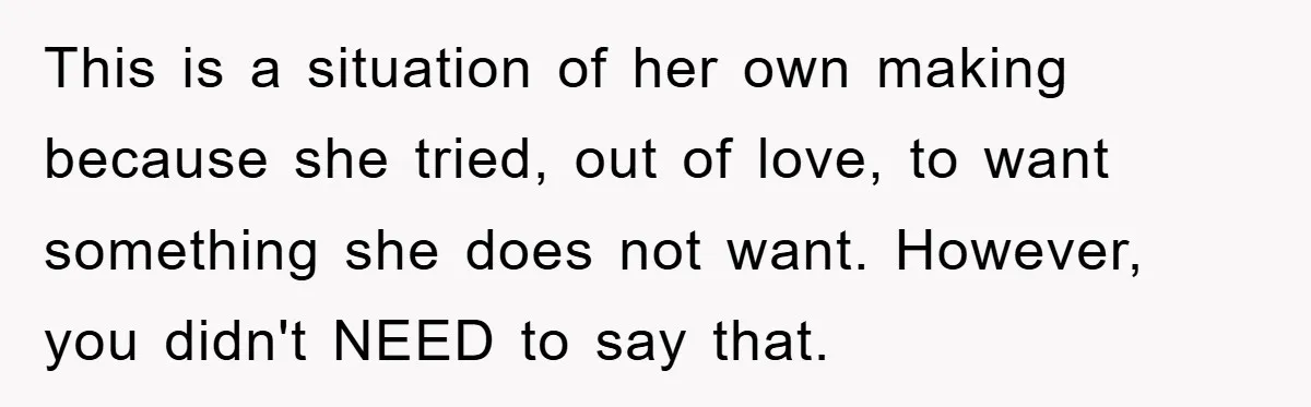 This is a situation of her own making because she tried, out of love, to want something she does not want. However, you didn't NEED to say that.