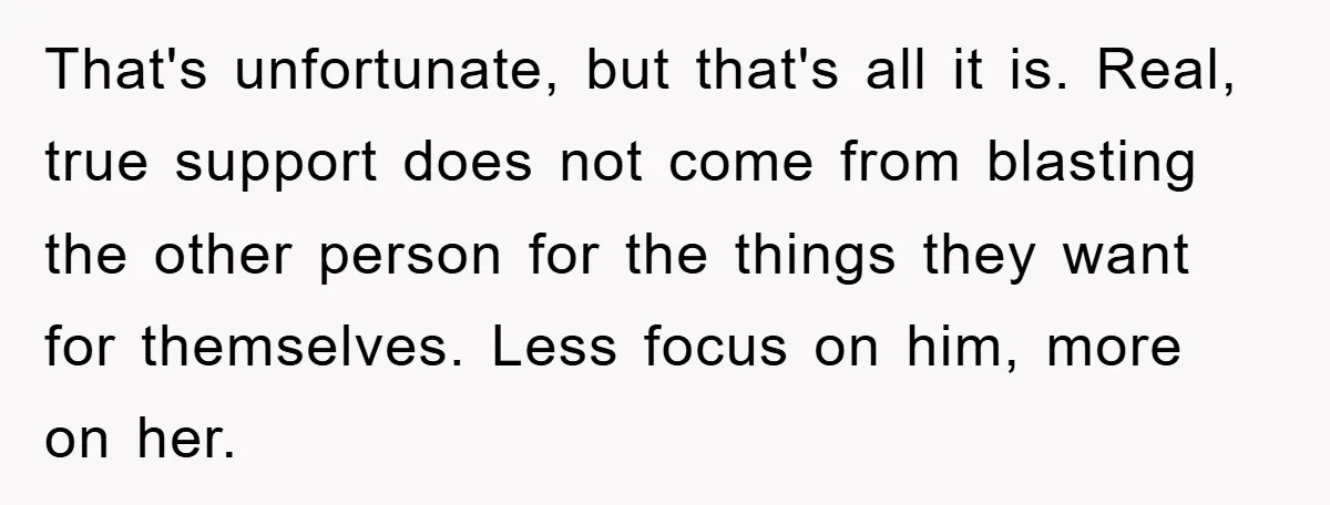 That's unfortunate, but that's all it is. Real, true support does not come from blasting the other person for the things they want for themselves. Less focus on him, more...