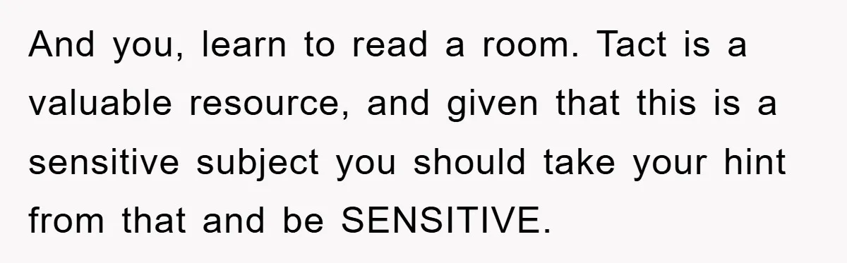 And you, learn to read a room. Tact is a valuable resource, and given that this is a sensitive subject you should take your hint from that and be SENSITIVE.
