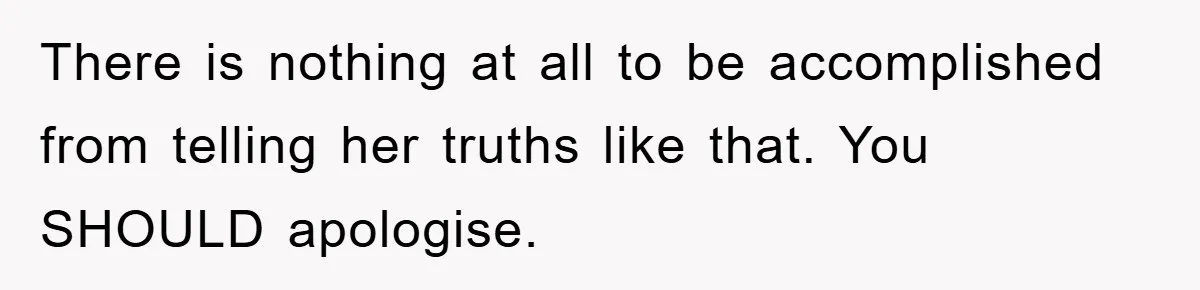 There is nothing at all to be accomplished from telling her truths like that. You SHOULD apologise.