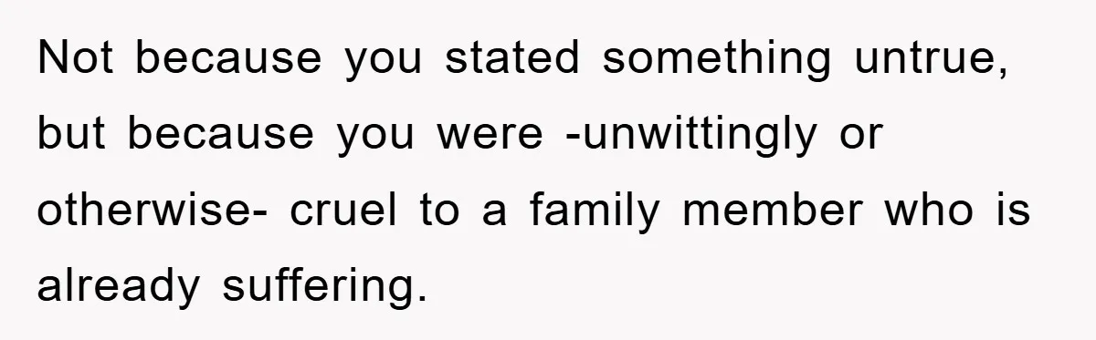 Not because you stated something untrue, but because you were -unwittingly or otherwise- cruel to a family member who is already suffering.